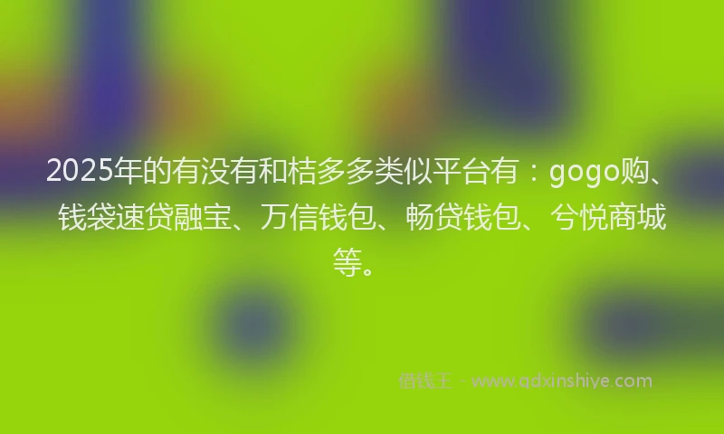 2025年的有没有和桔多多类似平台有:gogo购、钱袋速贷融宝、万信钱包、畅贷钱包、兮悦商城等。