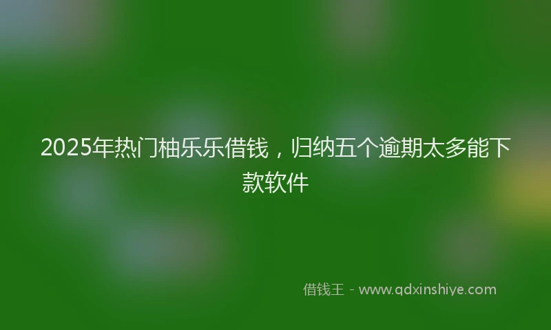 2025年热门柚乐乐借钱，归纳五个逾期太多能下款软件