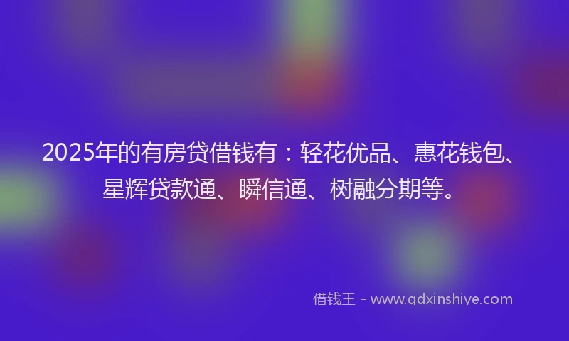 2025年的有房贷借钱有：轻花优品、惠花钱包、星辉贷款通、瞬信通、树融分期等。