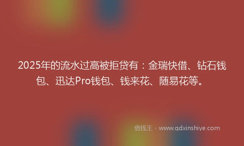 2025年的流水过高被拒贷有：金瑞快借、钻石钱包、迅达Pro钱包、钱来花、随易花等。