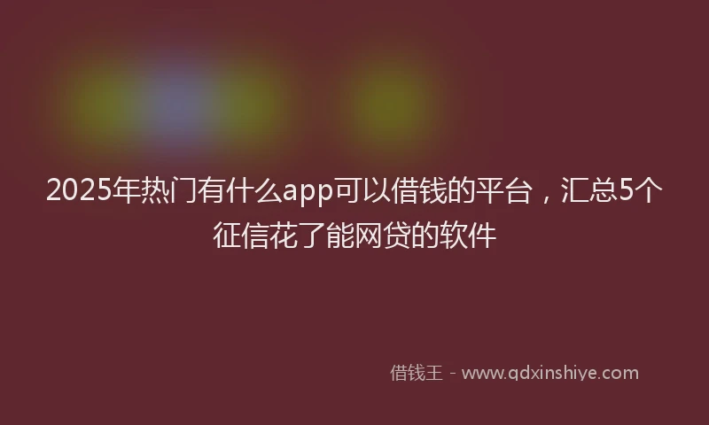 2025年热门有什么app可以借钱的平台，汇总5个征信花了能网贷的软件