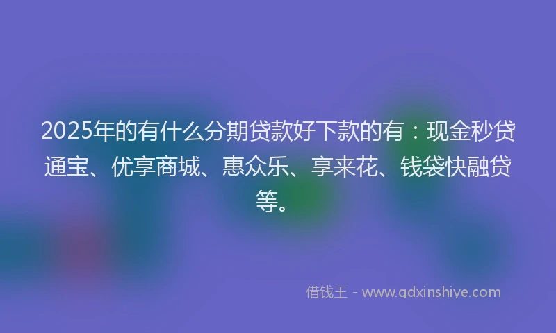 2025年的有什么分期贷款好下款的有：现金秒贷通宝、优享商城、惠众乐、享来花、钱袋快融贷等。