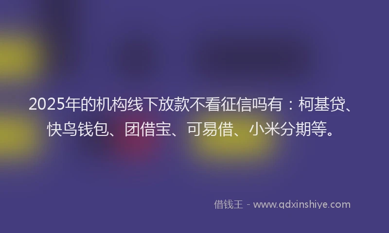2025年的机构线下放款不看征信吗有：柯基贷、快鸟钱包、团借宝、可易借、小米分期等。