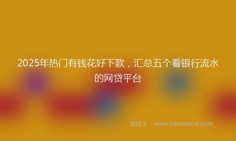 2025年热门有钱花好下款，汇总五个看银行流水的网贷平台