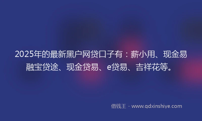 2025年的最新黑户网贷口子有：薪小用、现金易融宝贷途、现金贷易、e贷易、吉祥花等。