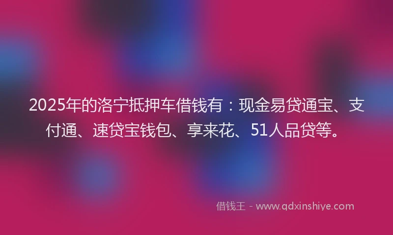 2025年的洛宁抵押车借钱有：现金易贷通宝、支付通、速贷宝钱包、享来花、51人品贷等。