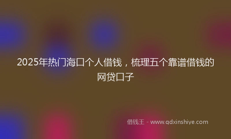 2025年热门海口个人借钱，梳理五个靠谱借钱的网贷口子