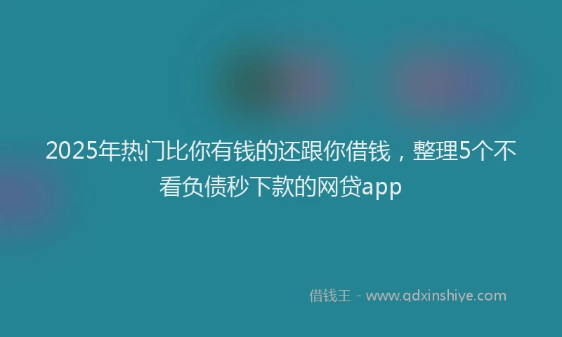 2025年热门比你有钱的还跟你借钱，整理5个不看负债秒下款的网贷app