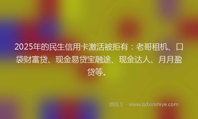 2025年的民生信用卡激活被拒有：老哥租机、口袋财富贷、现金易贷宝融途、现金达人、月月盈贷等。