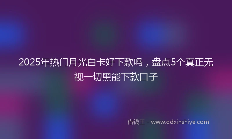 2025年热门月光白卡好下款吗，盘点5个真正无视一切黑能下款口子
