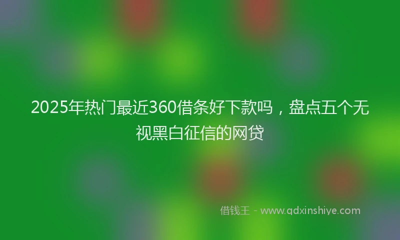 2025年热门最近360借条好下款吗，盘点五个无视黑白征信的网贷