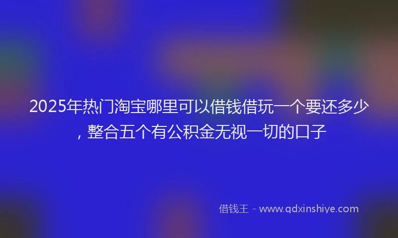2025年热门淘宝哪里可以借钱借玩一个要还多少，整合五个有公积金无视一切的口子
