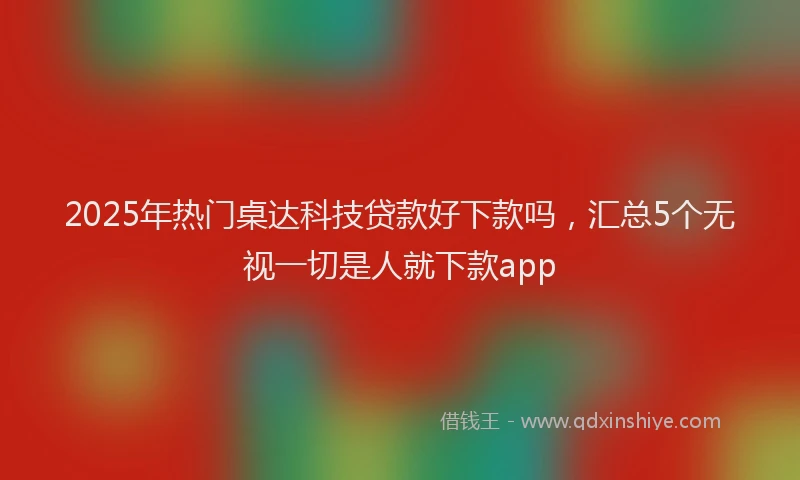 2025年热门桌达科技贷款好下款吗，汇总5个无视一切是人就下款app
