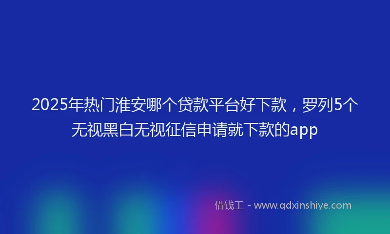 2025年热门淮安哪个贷款平台好下款，罗列5个无视黑白无视征信申请就下款的app