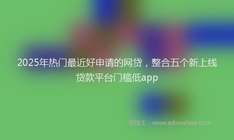 2025年热门最近好申请的网贷,整合五个新上线贷款平台门槛低app