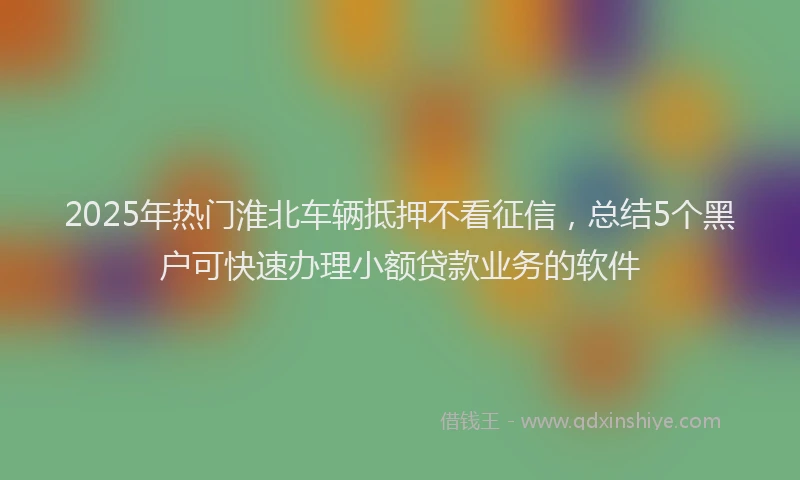 2025年热门淮北车辆抵押不看征信，总结5个黑户可快速办理小额贷款业务的软件