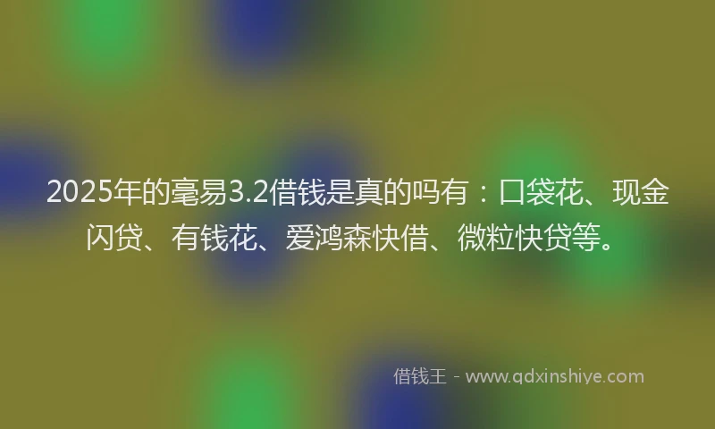 2025年的毫易3.2借钱是真的吗有：口袋花、现金闪贷、有钱花、爱鸿森快借、微粒快贷等。