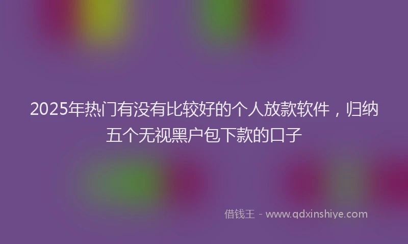 2025年热门有没有比较好的个人放款软件,归纳五个无视黑户包下款的口子