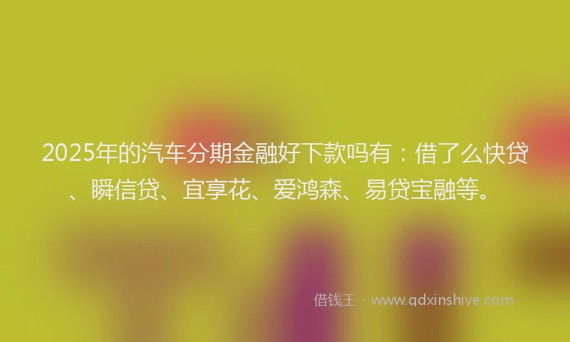 2025年的汽车分期金融好下款吗有：借了么快贷、瞬信贷、宜享花、爱鸿森、易贷宝融等。