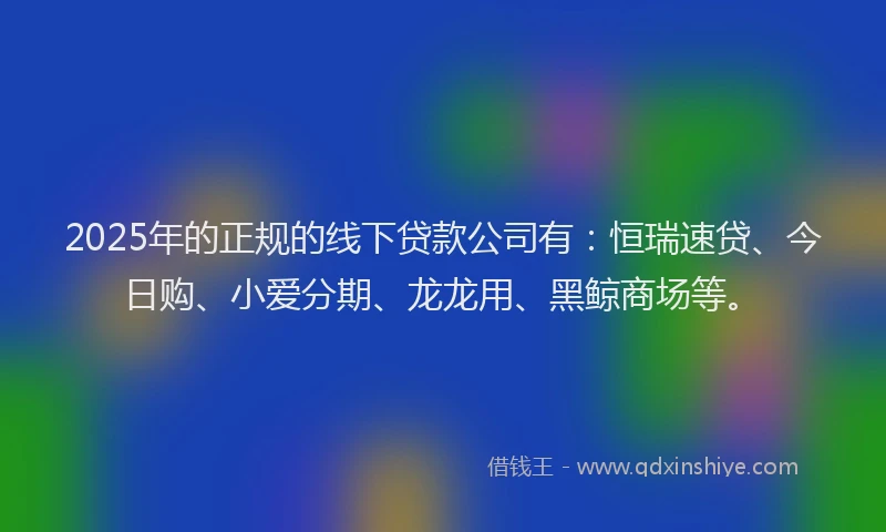 2025年的正规的线下贷款公司有：恒瑞速贷、今日购、小爱分期、龙龙用、黑鲸商场等。