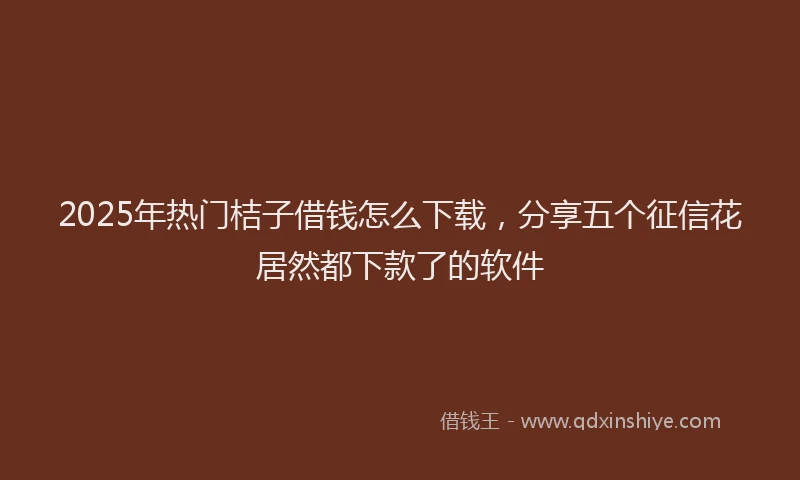 2025年热门桔子借钱怎么下载,分享五个征信花居然都下款了的软件