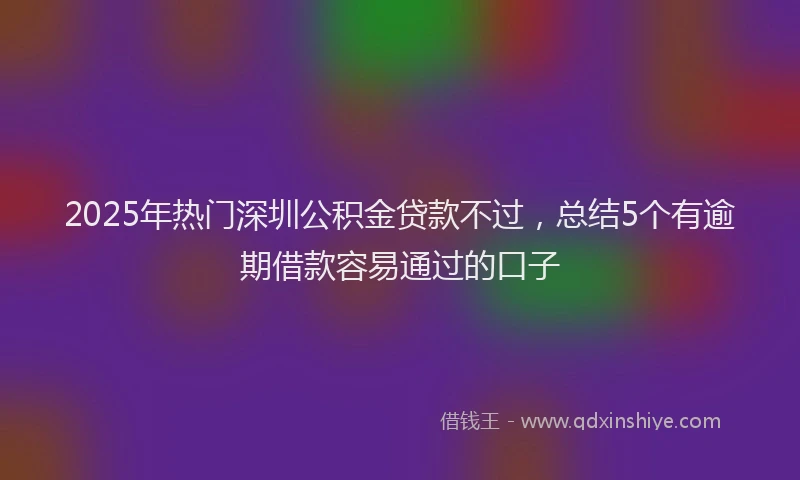 2025年热门深圳公积金贷款不过，总结5个有逾期借款容易通过的口子