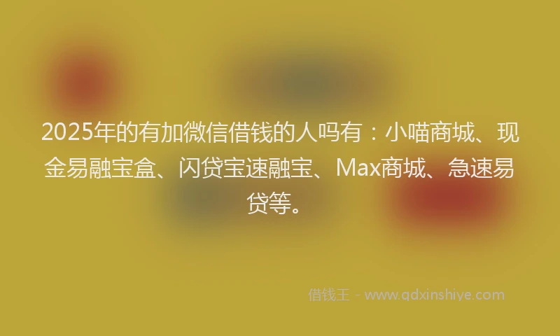 2025年的有加微信借钱的人吗有：小喵商城、现金易融宝盒、闪贷宝速融宝、Max商城、急速易贷等。