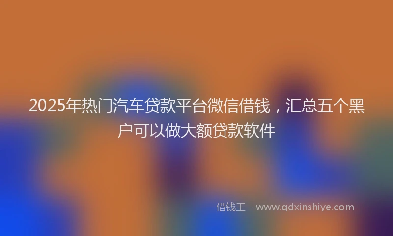 2025年热门汽车贷款平台微信借钱，汇总五个黑户可以做大额贷款软件