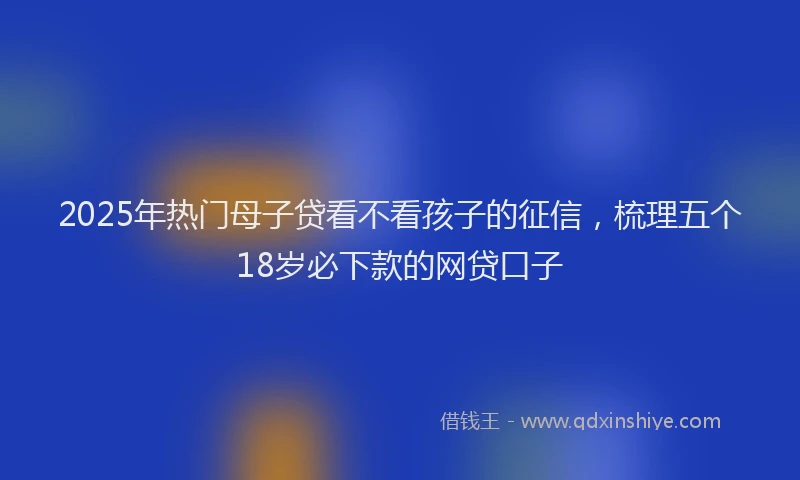 2025年热门母子贷看不看孩子的征信，梳理五个18岁必下款的网贷口子