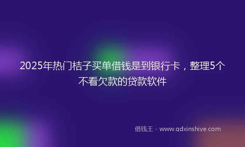 2025年热门桔子买单借钱是到银行卡,整理5个不看欠款的贷款软件