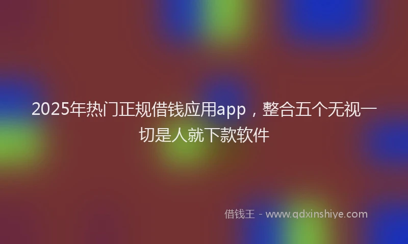 2025年热门正规借钱应用app，整合五个无视一切是人就下款软件
