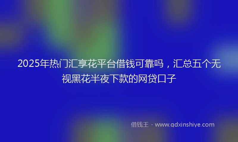 2025年热门汇享花平台借钱可靠吗,汇总五个无视黑花半夜下款的网贷口子