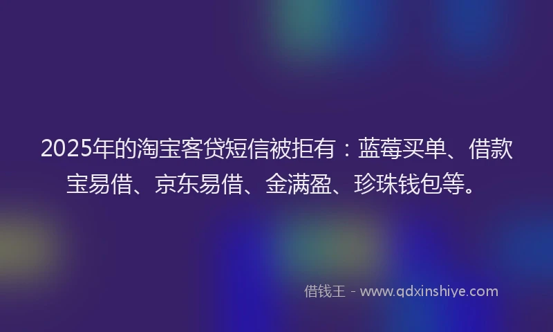 2025年的淘宝客贷短信被拒有：蓝莓买单、借款宝易借、京东易借、金满盈、珍珠钱包等。