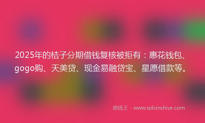 2025年的桔子分期借钱复核被拒有：惠花钱包、gogo购、天美贷、现金易融贷宝、星愿借款等。