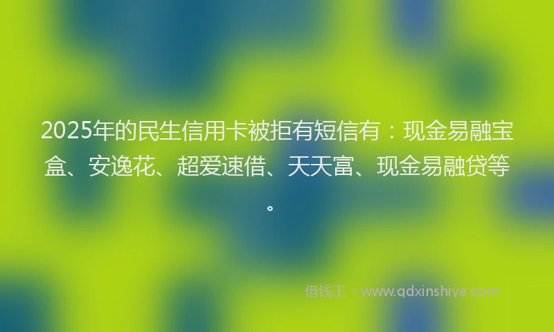 2025年的民生信用卡被拒有短信有：现金易融宝盒、安逸花、超爱速借、天天富、现金易融贷等。