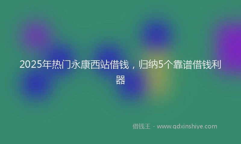 2025年热门永康西站借钱，归纳5个靠谱借钱利器