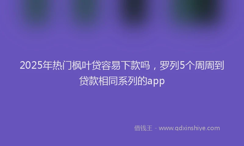 2025年热门枫叶贷容易下款吗，罗列5个周周到贷款相同系列的app