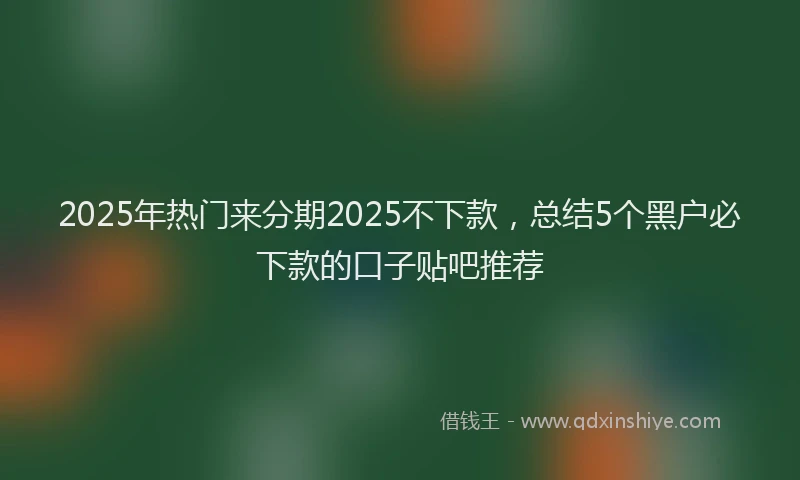 2025年热门来分期2025不下款，总结5个黑户必下款的口子贴吧推荐