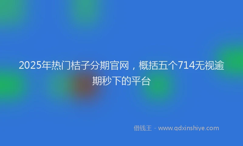 2025年热门桔子分期官网,概括五个714无视逾期秒下的平台