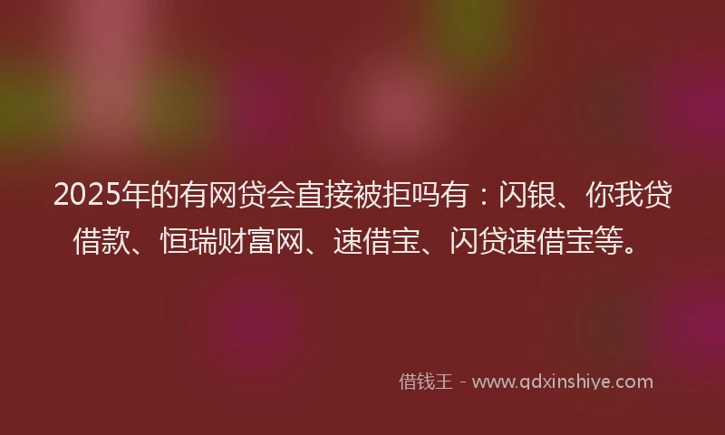 2025年的有网贷会直接被拒吗有：闪银、你我贷借款、恒瑞财富网、速借宝、闪贷速借宝等。