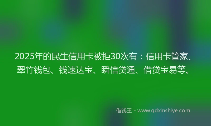 2025年的民生信用卡被拒30次有：信用卡管家、翠竹钱包、钱速达宝、瞬信贷通、借贷宝易等。