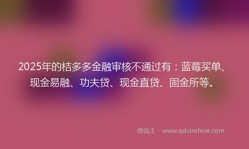 2025年的桔多多金融审核不通过有：蓝莓买单、现金易融、功夫贷、现金直贷、固金所等。
