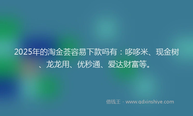 2025年的淘金荟容易下款吗有:哆哆米、现金树、龙龙用、优秒通、爱达财富等。