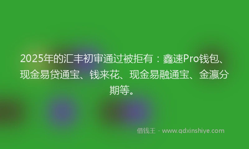 2025年的汇丰初审通过被拒有：鑫速Pro钱包、现金易贷通宝、钱来花、现金易融通宝、金瀛分期等。
