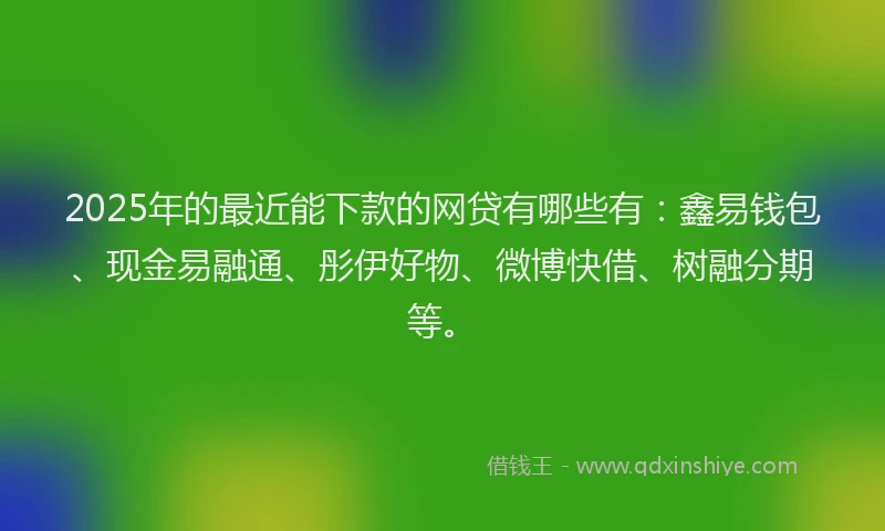 2025年的最近能下款的网贷有哪些有：鑫易钱包、现金易融通、彤伊好物、微博快借、树融分期等。