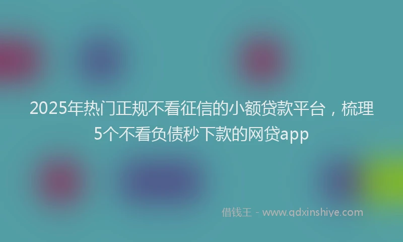 2025年热门正规不看征信的小额贷款平台，梳理5个不看负债秒下款的网贷app