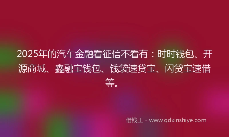 2025年的汽车金融看征信不看有：时时钱包、开源商城、鑫融宝钱包、钱袋速贷宝、闪贷宝速借等。