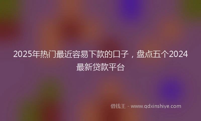 2025年热门最近容易下款的口子,盘点五个2024最新贷款平台