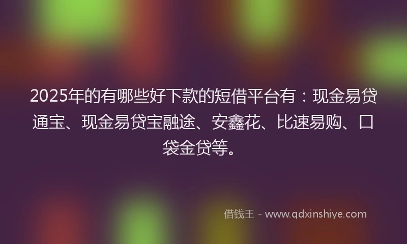 2025年的有哪些好下款的短借平台有：现金易贷通宝、现金易贷宝融途、安鑫花、比速易购、口袋金贷等。