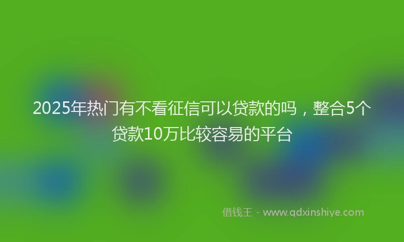 2025年热门有不看征信可以贷款的吗，整合5个贷款10万比较容易的平台
